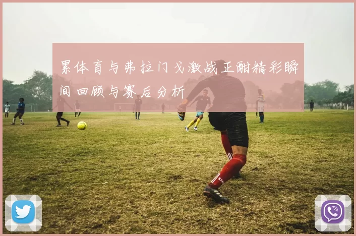 累体育与弗拉门戈激战正酣精彩瞬间回顾与赛后分析