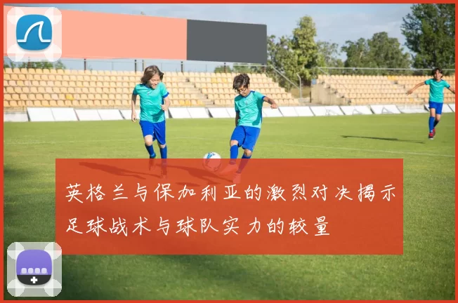 英格兰与保加利亚的激烈对决揭示足球战术与球队实力的较量