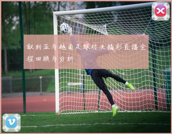 叙利亚与越南足球对决精彩直播全程回顾与分析