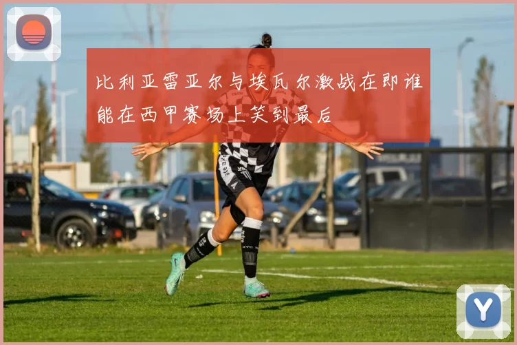 比利亚雷亚尔与埃瓦尔激战在即谁能在西甲赛场上笑到最后