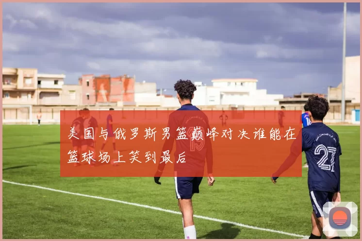 美国与俄罗斯男篮巅峰对决谁能在篮球场上笑到最后